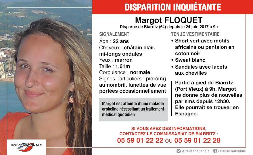 Appel &agrave; t&eacute;moins lanc&eacute; par la Police Nationale dans le cadre de la disparition de la jeune Margot depuis samedi 24 juin 2017, &agrave; Biarritz.  Elle pourrait se trouver en Espagne. Atteinte d'une maladie orpheline, son &eacute;tat de sant&eacute; n&eacute;cessite un traitement m&eacute;dical quotidien. Les policiers des Pyr&eacute;n&eacute;es-Atlantiques en charge de l'enqu&ecirc;te sollicitent toutes informations sur le sujet. Ag&eacute;e de 22 ans, Margot Floquet n'a pas donn&eacute; signe de vie depuis le 24 juin dernier. De corpulence normale, elle mesure 1,61m ses cheveux sont ch&acirc;tain clair, mi long et ondul&eacute;s. 
